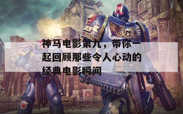 神马电影第九，带你一起回顾那些令人心动的经典电影瞬间