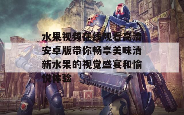水果视频在线观看高清安卓版带你畅享美味清新水果的视觉盛宴和愉悦体验