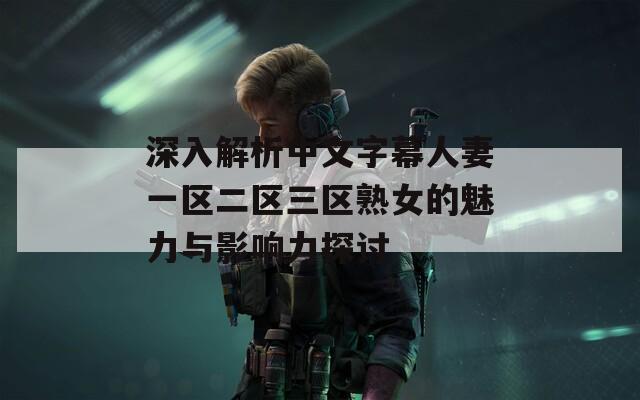 深入解析中文字幕人妻一区二区三区熟女的魅力与影响力探讨