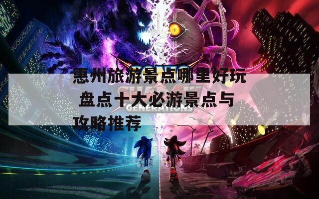惠州旅游景点哪里好玩 盘点十大必游景点与攻略推荐