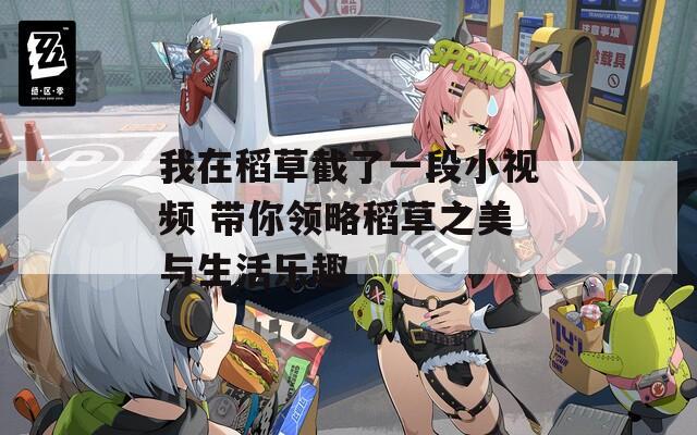 我在稻草截了一段小视频 带你领略稻草之美与生活乐趣