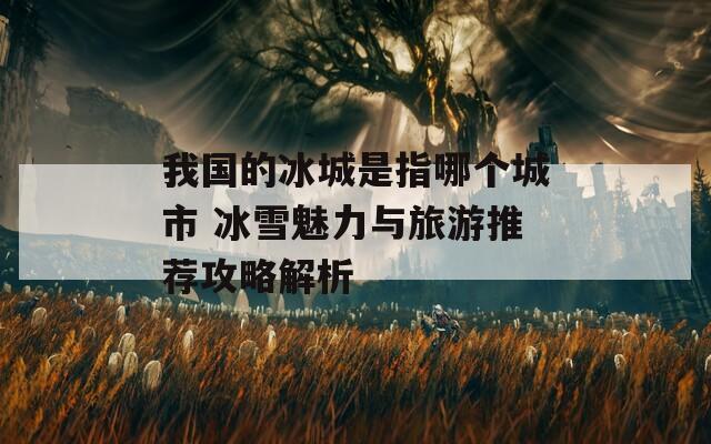 我国的冰城是指哪个城市 冰雪魅力与旅游推荐攻略解析