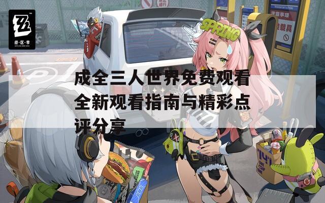 成全三人世界免费观看全新观看指南与精彩点评分享