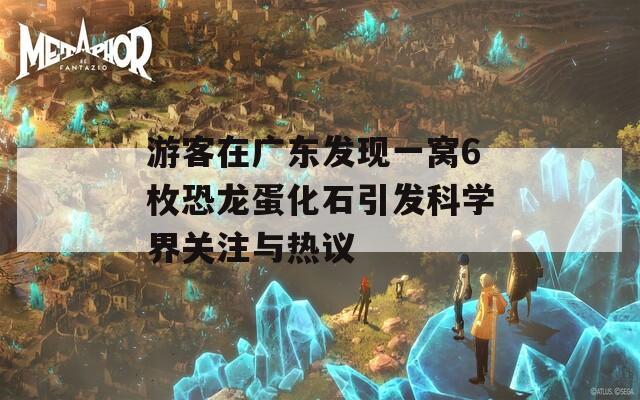 游客在广东发现一窝6枚恐龙蛋化石引发科学界关注与热议