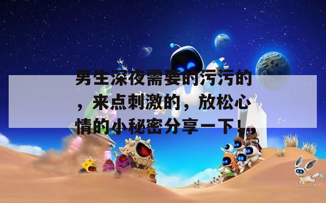 男生深夜需要的污污的，来点刺激的，放松心情的小秘密分享一下！