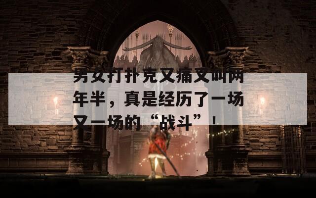 男女打扑克又痛又叫两年半，真是经历了一场又一场的“战斗”！