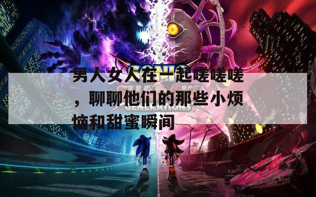 男人女人在一起嗟嗟嗟，聊聊他们的那些小烦恼和甜蜜瞬间