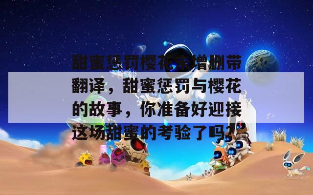 甜蜜惩罚樱花未增删带翻译，甜蜜惩罚与樱花的故事，你准备好迎接这场甜蜜的考验了吗？