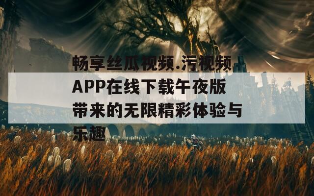 畅享丝瓜视频.污视频APP在线下载午夜版带来的无限精彩体验与乐趣