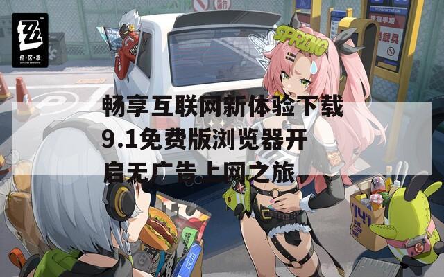 畅享互联网新体验下载9.1免费版浏览器开启无广告上网之旅