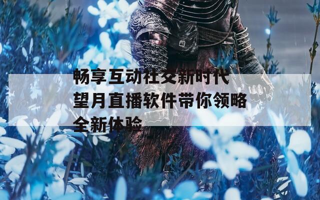 畅享互动社交新时代 望月直播软件带你领略全新体验