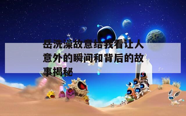 岳洗澡故意给我看让人意外的瞬间和背后的故事揭秘