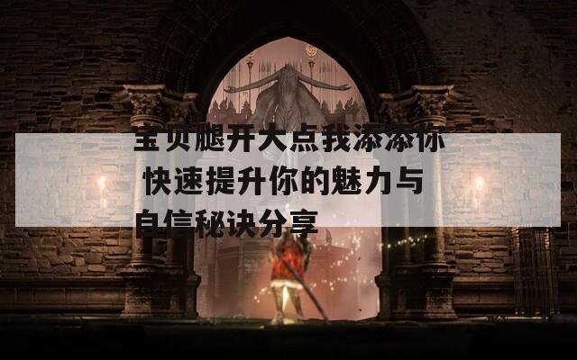 宝贝腿开大点我添添你 快速提升你的魅力与自信秘诀分享