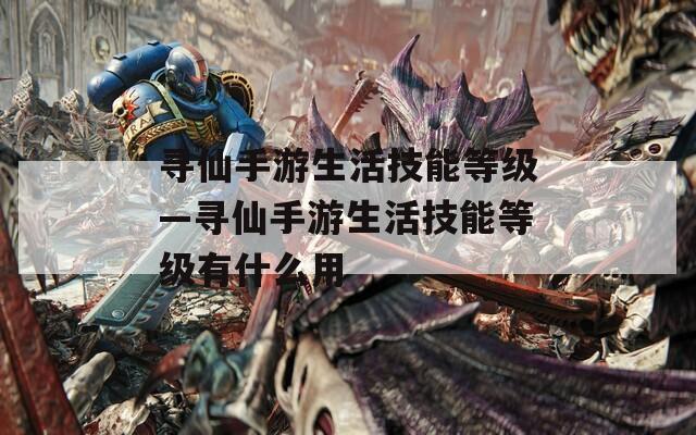 寻仙手游生活技能等级—寻仙手游生活技能等级有什么用