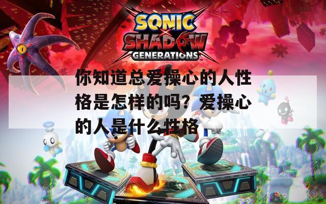 你知道总爱操心的人性格是怎样的吗？爱操心的人是什么性格