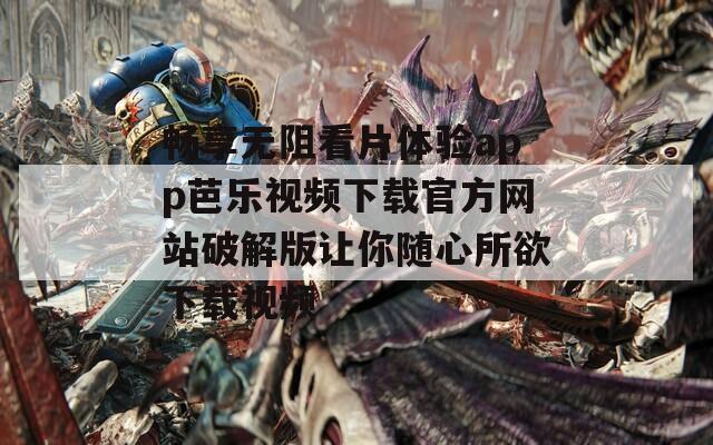 畅享无阻看片体验app芭乐视频下载官方网站破解版让你随心所欲下载视频