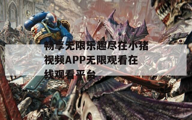 畅享无限乐趣尽在小猪视频APP无限观看在线观看平台