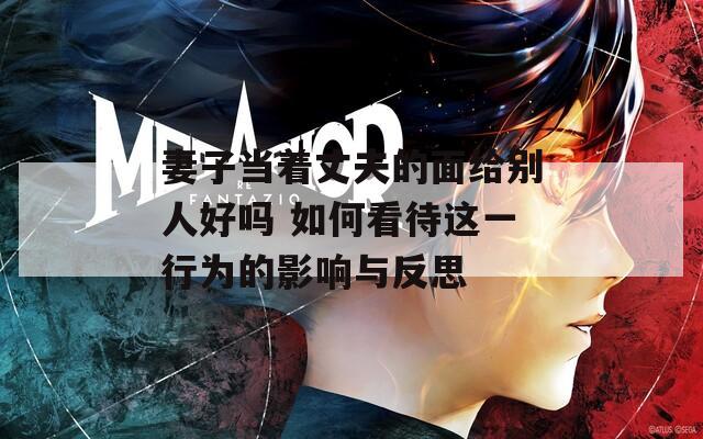 妻子当着丈夫的面给别人好吗 如何看待这一行为的影响与反思