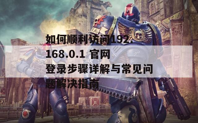 如何顺利访问192.168.0.1 官网登录步骤详解与常见问题解决指南
