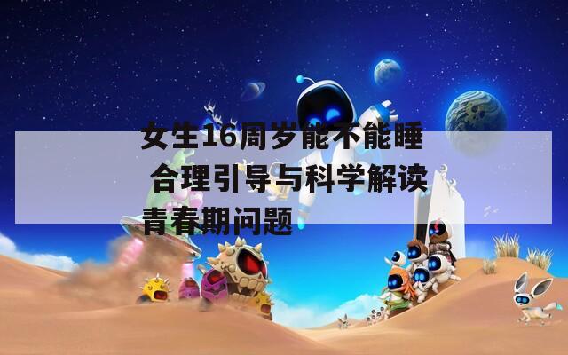 女生16周岁能不能睡 合理引导与科学解读青春期问题