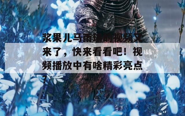 浆果儿马雨琪的视频又来了，快来看看吧！视频播放中有啥精彩亮点？