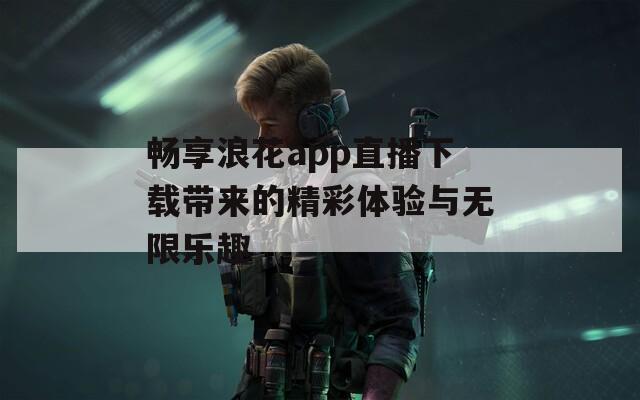 畅享浪花app直播下载带来的精彩体验与无限乐趣