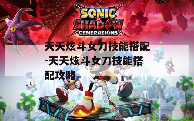 天天炫斗女刀技能搭配-天天炫斗女刀技能搭配攻略