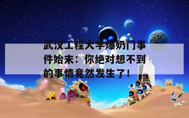 武汉工程大学爆奶门事件始末：你绝对想不到的事情竟然发生了！