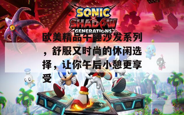 欧美精品午睡沙发系列，舒服又时尚的休闲选择，让你午后小憩更享受
