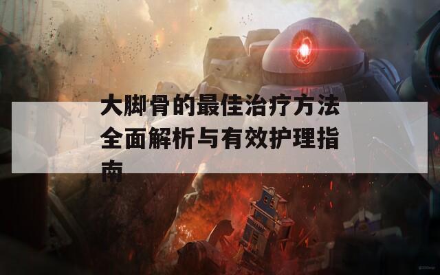 大脚骨的最佳治疗方法全面解析与有效护理指南
