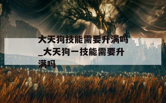 大天狗技能需要升满吗_大天狗一技能需要升满吗
