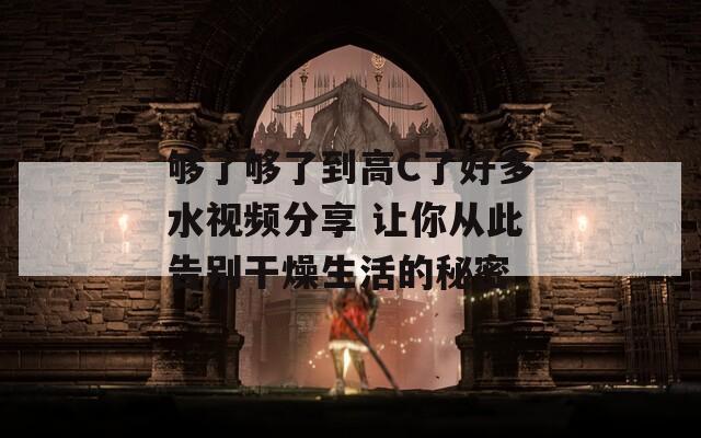 够了够了到高C了好多水视频分享 让你从此告别干燥生活的秘密