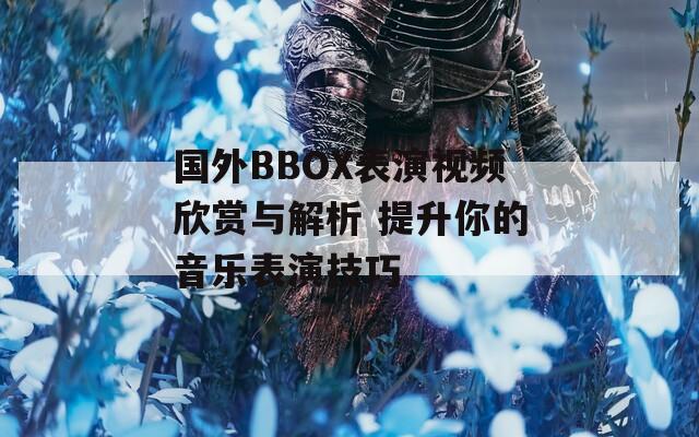 国外BBOX表演视频欣赏与解析 提升你的音乐表演技巧