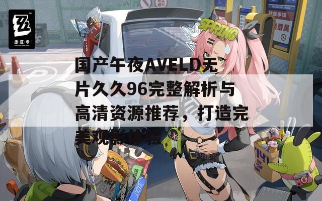 国产午夜AVELD无片久久96完整解析与高清资源推荐，打造完美观影体验