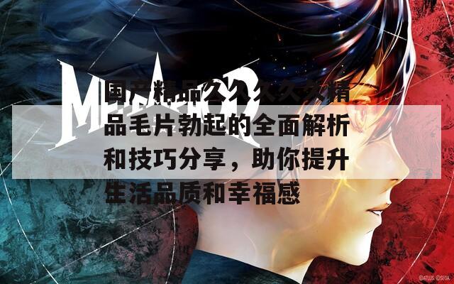 国产精品久久久久久精品毛片勃起的全面解析和技巧分享，助你提升生活品质和幸福感