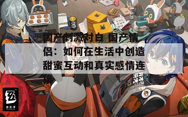 国产刺激对白 国产情侣：如何在生活中创造甜蜜互动和真实感情连接
