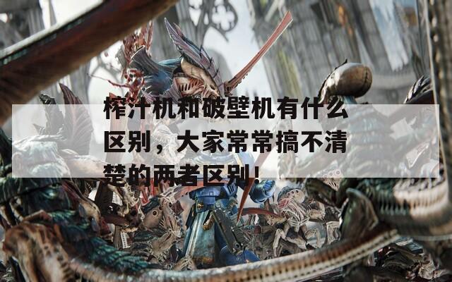 榨汁机和破壁机有什么区别，大家常常搞不清楚的两者区别！