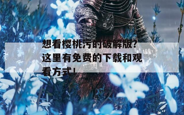 想看樱桃污的破解版？这里有免费的下载和观看方式！