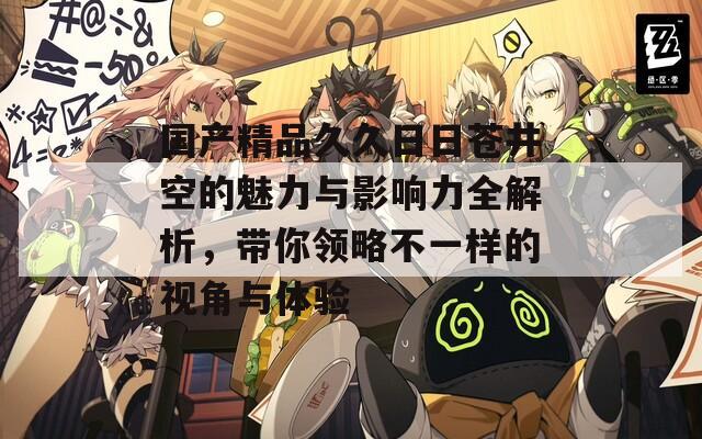 国产精品久久日日苍井空的魅力与影响力全解析，带你领略不一样的视角与体验