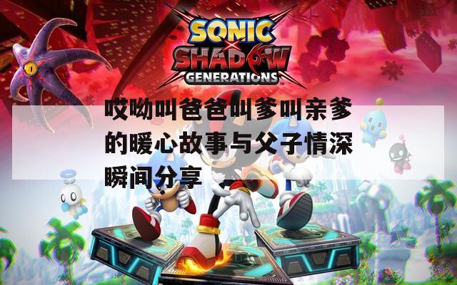 哎呦叫爸爸叫爹叫亲爹的暖心故事与父子情深瞬间分享