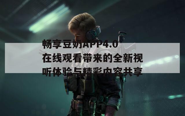 畅享豆奶APP4.0在线观看带来的全新视听体验与精彩内容共享