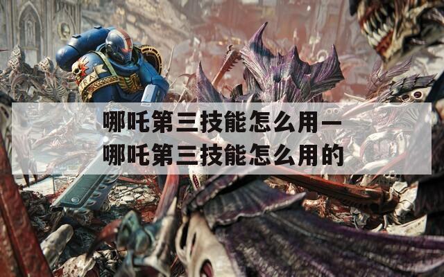 哪吒第三技能怎么用—哪吒第三技能怎么用的