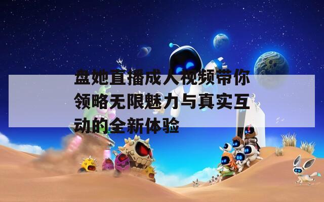 盘她直播成人视频带你领略无限魅力与真实互动的全新体验
