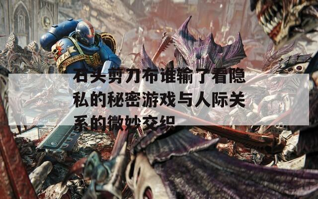 石头剪刀布谁输了看隐私的秘密游戏与人际关系的微妙交织