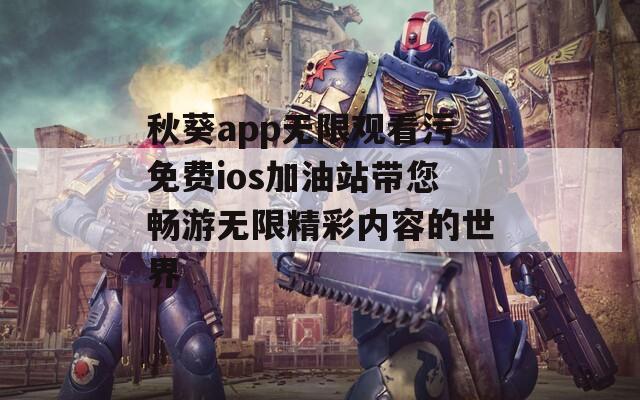 秋葵app无限观看污免费ios加油站带您畅游无限精彩内容的世界