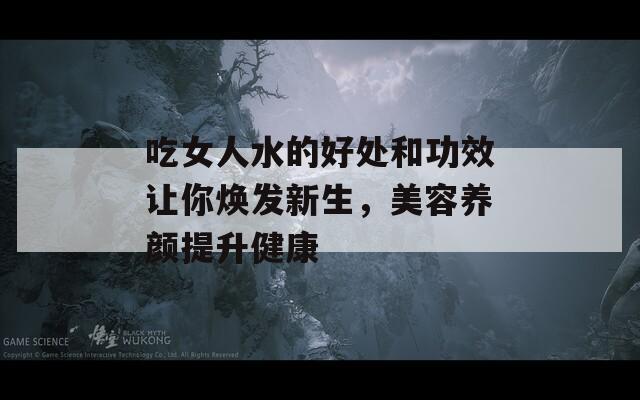 吃女人水的好处和功效让你焕发新生，美容养颜提升健康