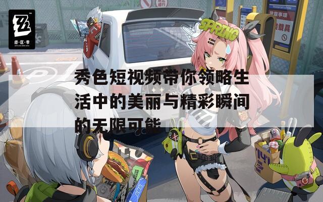 秀色短视频带你领略生活中的美丽与精彩瞬间的无限可能