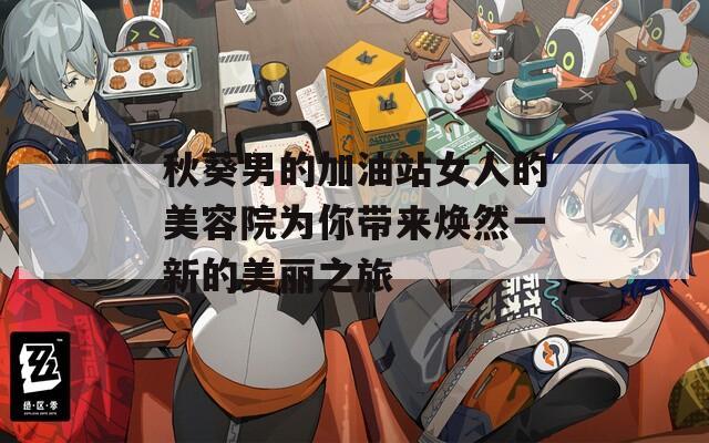 秋葵男的加油站女人的美容院为你带来焕然一新的美丽之旅