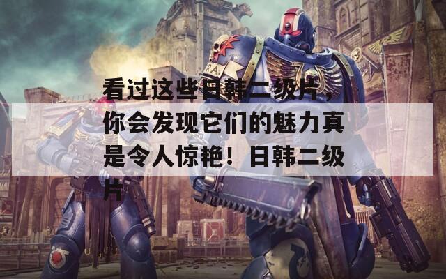 看过这些日韩二级片，你会发现它们的魅力真是令人惊艳！日韩二级片