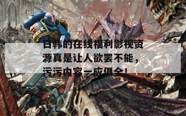 日韩的在线福利影视资源真是让人欲罢不能，污污内容一应俱全！